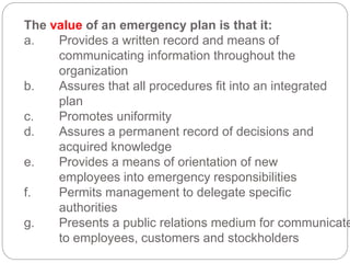 The value of an emergency plan is that it:
a. Provides a written record and means of
communicating information throughout the
organization
b. Assures that all procedures fit into an integrated
plan
c. Promotes uniformity
d. Assures a permanent record of decisions and
acquired knowledge
e. Provides a means of orientation of new
employees into emergency responsibilities
f. Permits management to delegate specific
authorities
g. Presents a public relations medium for communicate
to employees, customers and stockholders
 
