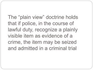 The “plain view” doctrine holds
that if police, in the course of
lawful duty, recognize a plainly
visible item as evidence of a
crime, the item may be seized
and admitted in a criminal trial
 