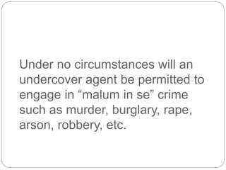 Under no circumstances will an
undercover agent be permitted to
engage in “malum in se” crime
such as murder, burglary, rape,
arson, robbery, etc.
 