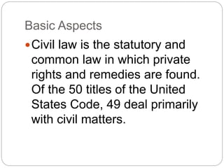 Basic Aspects
Civil law is the statutory and
common law in which private
rights and remedies are found.
Of the 50 titles of the United
States Code, 49 deal primarily
with civil matters.
 