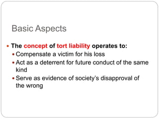Basic Aspects
 The concept of tort liability operates to:
 Compensate a victim for his loss
 Act as a deterrent for future conduct of the same
kind
 Serve as evidence of society’s disapproval of
the wrong
 