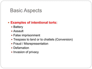 Basic Aspects
 Examples of intentional torts:
 Battery
 Assault
 False imprisonment
 Trespass to land or to chattels (Conversion)
 Fraud / Misrepresentation
 Defamation
 Invasion of privacy
 