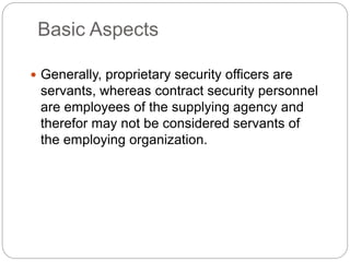Basic Aspects
 Generally, proprietary security officers are
servants, whereas contract security personnel
are employees of the supplying agency and
therefor may not be considered servants of
the employing organization.
 
