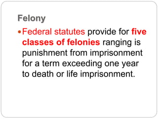 Felony
Federal statutes provide for five
classes of felonies ranging is
punishment from imprisonment
for a term exceeding one year
to death or life imprisonment.
 