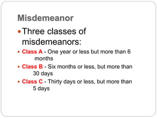 Misdemeanor
Three classes of
misdemeanors:
 Class A - One year or less but more than 6
months
 Class B - Six months or less, but more than
30 days
 Class C - Thirty days or less, but more than
5 days
 