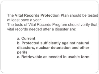 The Vital Records Protection Plan should be tested
at least once a year.
The tests of Vital Records Program should verify that
vital records needed after a disaster are:
a. Current
b. Protected sufficiently against natural
disasters, nuclear detonation and other
perils
c. Retrievable as needed in usable form
 