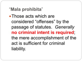 “Mala prohibita”
Those acts which are
considered “offenses” by the
passage of statutes. Generally
no criminal intent is required;
the mere accomplishment of the
act is sufficient for criminal
liability.
 