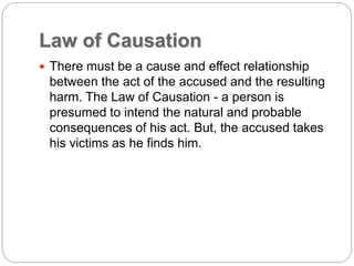 Law of Causation
 There must be a cause and effect relationship
between the act of the accused and the resulting
harm. The Law of Causation - a person is
presumed to intend the natural and probable
consequences of his act. But, the accused takes
his victims as he finds him.
 