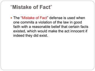 “Mistake of Fact”
 The “Mistake of Fact” defense is used when
one commits a violation of the law in good
faith with a reasonable belief that certain facts
existed, which would make the act innocent if
indeed they did exist.
 