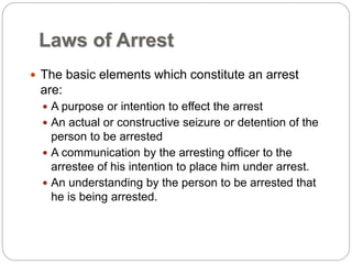 Laws of Arrest
 The basic elements which constitute an arrest
are:
 A purpose or intention to effect the arrest
 An actual or constructive seizure or detention of the
person to be arrested
 A communication by the arresting officer to the
arrestee of his intention to place him under arrest.
 An understanding by the person to be arrested that
he is being arrested.
 