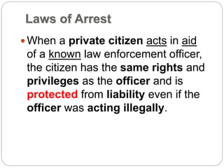 Laws of Arrest
When a private citizen acts in aid
of a known law enforcement officer,
the citizen has the same rights and
privileges as the officer and is
protected from liability even if the
officer was acting illegally.
 