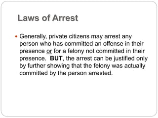 Laws of Arrest
 Generally, private citizens may arrest any
person who has committed an offense in their
presence or for a felony not committed in their
presence. BUT, the arrest can be justified only
by further showing that the felony was actually
committed by the person arrested.
 