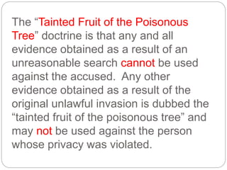 The “Tainted Fruit of the Poisonous
Tree” doctrine is that any and all
evidence obtained as a result of an
unreasonable search cannot be used
against the accused. Any other
evidence obtained as a result of the
original unlawful invasion is dubbed the
“tainted fruit of the poisonous tree” and
may not be used against the person
whose privacy was violated.
 