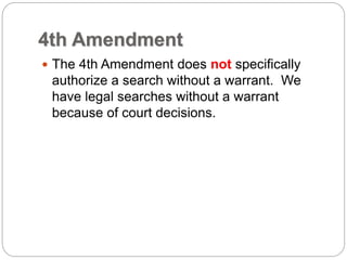 4th Amendment
 The 4th Amendment does not specifically
authorize a search without a warrant. We
have legal searches without a warrant
because of court decisions.
 