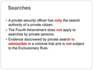 Searches
 A private security officer has only the search
authority of a private citizen.
 The Fourth Amendment does not apply to
searches by private persons.
 Evidence discovered by private search is
admissible in a criminal trial and is not subject
to the Exclusionary Rule.
 