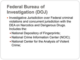 Federal Bureau of
Investigation (DOJ)
 Investigative Jurisdiction over Federal criminal
violations and concurrent jurisdiction with the
DEA on Narcotics and Dangerous Drugs.
Includes the:
 National Depository of Fingerprints;
 National Crime Information Center (NCIC);
 National Center for the Analysis of Violent
Crime;
 