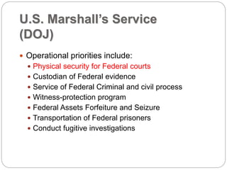 U.S. Marshall’s Service
(DOJ)
 Operational priorities include:
 Physical security for Federal courts
 Custodian of Federal evidence
 Service of Federal Criminal and civil process
 Witness-protection program
 Federal Assets Forfeiture and Seizure
 Transportation of Federal prisoners
 Conduct fugitive investigations
 