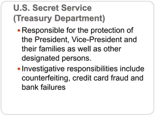 U.S. Secret Service
(Treasury Department)
Responsible for the protection of
the President, Vice-President and
their families as well as other
designated persons.
Investigative responsibilities include
counterfeiting, credit card fraud and
bank failures
 
