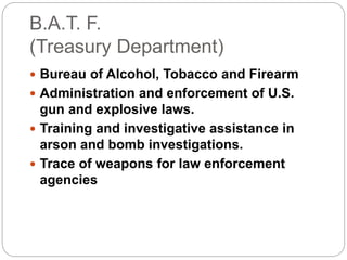 B.A.T. F.
(Treasury Department)
 Bureau of Alcohol, Tobacco and Firearm
 Administration and enforcement of U.S.
gun and explosive laws.
 Training and investigative assistance in
arson and bomb investigations.
 Trace of weapons for law enforcement
agencies
 