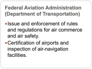 Federal Aviation Administration
(Department of Transportation)
Issue and enforcement of rules
and regulations for air commerce
and air safety.
Certification of airports and
inspection of air-navigation
facilities.
 