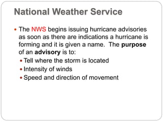 National Weather Service
 The NWS begins issuing hurricane advisories
as soon as there are indications a hurricane is
forming and it is given a name. The purpose
of an advisory is to:
 Tell where the storm is located
 Intensity of winds
 Speed and direction of movement
 