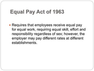 Equal Pay Act of 1963
 Requires that employees receive equal pay
for equal work, requiring equal skill, effort and
responsibility regardless of sex; however, the
employer may pay different rates at different
establishments.
 
