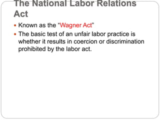 The National Labor Relations
Act
 Known as the “Wagner Act”
 The basic test of an unfair labor practice is
whether it results in coercion or discrimination
prohibited by the labor act.
 