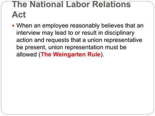 The National Labor Relations
Act
 When an employee reasonably believes that an
interview may lead to or result in disciplinary
action and requests that a union representative
be present, union representation must be
allowed (The Weingarten Rule).
 