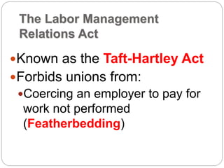 The Labor Management
Relations Act
Known as the Taft-Hartley Act
Forbids unions from:
Coercing an employer to pay for
work not performed
(Featherbedding)
 