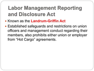 Labor Management Reporting
and Disclosure Act
 Known as the Landrum-Griffin Act
 Established safeguards and restrictions on union
officers and management conduct regarding their
members, also prohibits either union or employer
from “Hot Cargo” agreements.
 