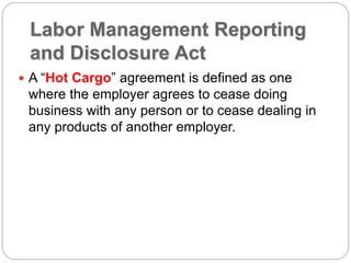 Labor Management Reporting
and Disclosure Act
 A “Hot Cargo” agreement is defined as one
where the employer agrees to cease doing
business with any person or to cease dealing in
any products of another employer.
 