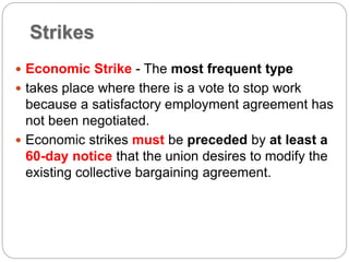 Strikes
 Economic Strike - The most frequent type
 takes place where there is a vote to stop work
because a satisfactory employment agreement has
not been negotiated.
 Economic strikes must be preceded by at least a
60-day notice that the union desires to modify the
existing collective bargaining agreement.
 