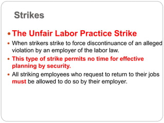 Strikes
The Unfair Labor Practice Strike
 When strikers strike to force discontinuance of an alleged
violation by an employer of the labor law.
 This type of strike permits no time for effective
planning by security.
 All striking employees who request to return to their jobs
must be allowed to do so by their employer.
 