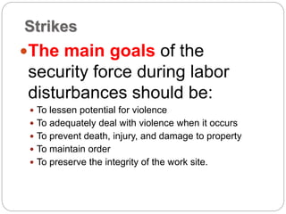 Strikes
The main goals of the
security force during labor
disturbances should be:
 To lessen potential for violence
 To adequately deal with violence when it occurs
 To prevent death, injury, and damage to property
 To maintain order
 To preserve the integrity of the work site.
 