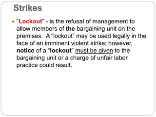 Strikes
 “Lockout” - is the refusal of management to
allow members of the bargaining unit on the
premises. A “lockout” may be used legally in the
face of an imminent violent strike; however,
notice of a “lockout” must be given to the
bargaining unit or a charge of unfair labor
practice could result.
 