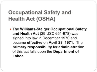 Occupational Safety and
Health Act (OSHA)
 The Williams-Steiger Occupational Safety
and Health Act (29 USC 651-678) was
signed into law in December 1970 and
became effective on April 28, 1971. The
primary responsibility for administration
of this act falls upon the Department of
Labor.
 