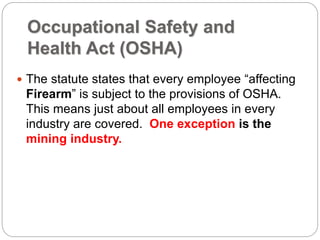Occupational Safety and
Health Act (OSHA)
 The statute states that every employee “affecting
Firearm” is subject to the provisions of OSHA.
This means just about all employees in every
industry are covered. One exception is the
mining industry.
 