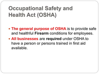 Occupational Safety and
Health Act (OSHA)
 The general purpose of OSHA is to provide safe
and healthful Firearm conditions for employees.
 All businesses are required under OSHA to
have a person or persons trained in first aid
available.
 
