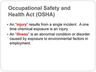 Occupational Safety and
Health Act (OSHA)
 An “injury” results from a single incident. A one
time chemical exposure is an injury.
 An “illness” is an abnormal condition or disorder
caused by exposure to environmental factors in
employment.
 