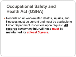 Occupational Safety and
Health Act (OSHA)
 Records on all work-related deaths, injuries, and
illnesses must be current and must be available to
Labor Department inspectors upon request. All
records concerning injury/illness must be
maintained for at least 5 years.
 