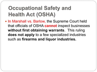 Occupational Safety and
Health Act (OSHA)
 In Marshall vs. Barlow, the Supreme Court held
that officials of OSHA cannot inspect businesses
without first obtaining warrants. This ruling
does not apply to a few specialized industries
such as firearms and liquor industries.
 