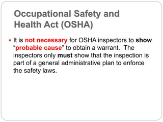 Occupational Safety and
Health Act (OSHA)
 It is not necessary for OSHA inspectors to show
“probable cause” to obtain a warrant. The
inspectors only must show that the inspection is
part of a general administrative plan to enforce
the safety laws.
 