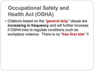Occupational Safety and
Health Act (OSHA)
 Citations based on the “general duty” clause are
increasing in frequency and will further increase
if OSHA tries to regulate conditions such as
workplace violence. There is no “free first bite” !!
 