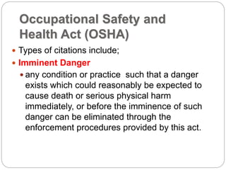 Occupational Safety and
Health Act (OSHA)
 Types of citations include;
 Imminent Danger
 any condition or practice such that a danger
exists which could reasonably be expected to
cause death or serious physical harm
immediately, or before the imminence of such
danger can be eliminated through the
enforcement procedures provided by this act.
 