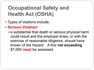 Occupational Safety and
Health Act (OSHA)
 Types of citations include;
 Serious Violation
 a substantial that death or serious physical harm
could result and the employer knew, or with the
exercise of reasonable diligence, should have
known of the hazard. A fine not exceeding
$7,000 must be assessed.
 