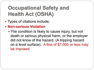 Occupational Safety and
Health Act (OSHA)
 Types of citations include;
 Non-serious Violation
 The condition is likely to cause injury, but not
death or serious physical harm, or the employer
did not know of the hazard. (A tripping hazard
on a level surface). A fine of $7,000 or less may
be imposed.
 