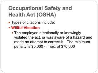 Occupational Safety and
Health Act (OSHA)
 Types of citations include;
 Willful Violation
 The employer intentionally or knowingly
violated the act, or was aware of a hazard and
made no attempt to correct it. The minimum
penalty is $5,000 - max. of $70,000
 