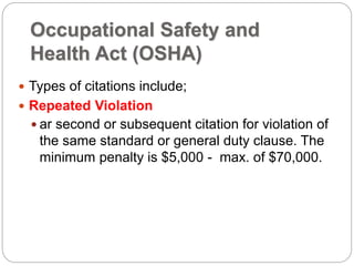 Occupational Safety and
Health Act (OSHA)
 Types of citations include;
 Repeated Violation
 ar second or subsequent citation for violation of
the same standard or general duty clause. The
minimum penalty is $5,000 - max. of $70,000.
 