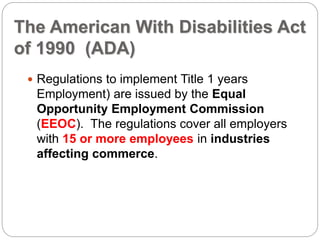The American With Disabilities Act
of 1990 (ADA)
 Regulations to implement Title 1 years
Employment) are issued by the Equal
Opportunity Employment Commission
(EEOC). The regulations cover all employers
with 15 or more employees in industries
affecting commerce.
 