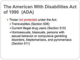 The American With Disabilities Act
of 1990 (ADA)
 Those not protected under the Act:
 Transvestites (Section 508)
 Current illegal drug users (Section 510)
 Homosexuals, bisexuals, persons with
sexual behavior or compulsive gambling
disorders, kleptomaniacs, and pyromaniacs
(Section 511)
 